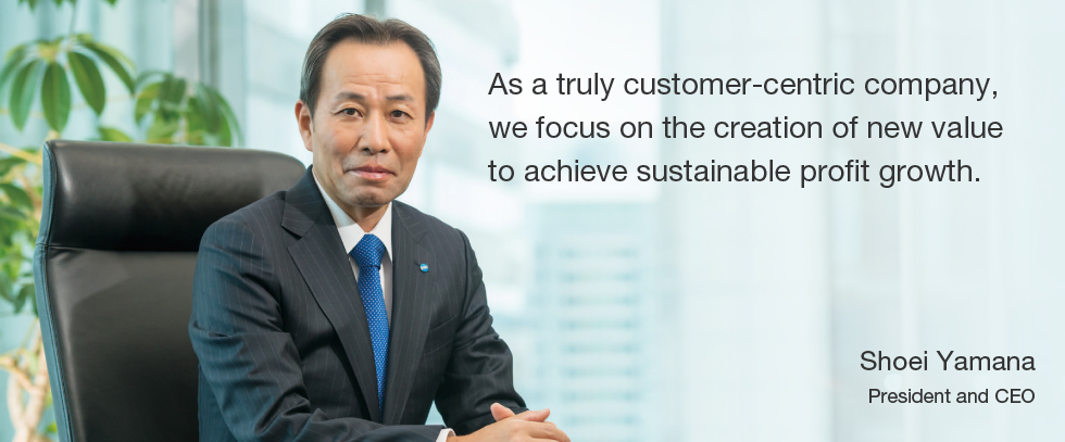 As a truly customer-centric company, we focus on the creation of new value to achieve sustainable profit growth. Shoei Yamana President and CEO